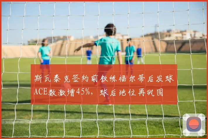 斯瓦泰克签约前教练福尔蒂后发球ACE数激增45%，球后地位再巩固