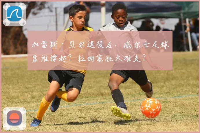 加雷斯·贝尔退役后,威尔士足球靠谁撑起?拉姆塞独木难支?