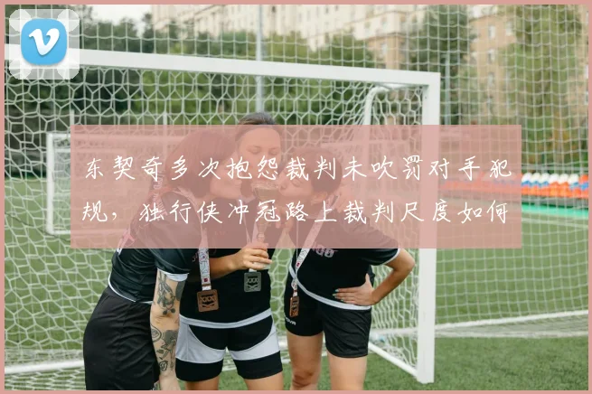东契奇多次抱怨裁判未吹罚对手犯规，独行侠冲冠路上裁判尺度如何影响？