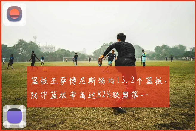 篮板王萨博尼斯场均13.2个篮板,防守篮板率高达82%联盟第一