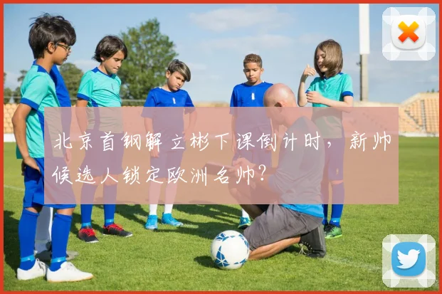 北京首钢解立彬下课倒计时,新帅候选人锁定欧洲名帅?