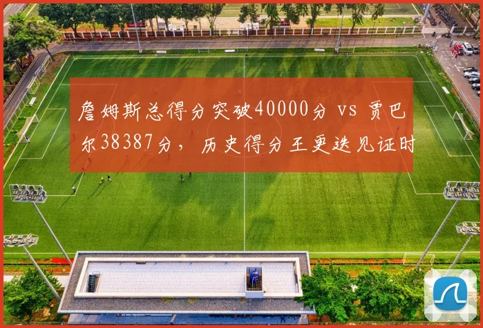 詹姆斯总得分突破40000分 vs 贾巴尔38387分,历史得分王更迭见证时代变迁